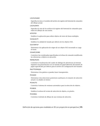 LOGFILENAME
Especifica la ruta y el nombre del archivo de registro del historial de comandos
del dibujo actual.
LOGFILEPATH
Especifica la ruta de los archivos de registro del historial de comandos para
todos los dibujos de una sesión.
MTEXTED
Establece la aplicación para editar objetos de texto de líneas múltiples.
OLEQUALITY
Establece la calidad de trazado por defecto de los objetos OLE.
OLESTARTUP
Determina si la aplicación de origen de un objeto OLE incrustado se carga
al trazar.
OSNAPCOORD
Controla si las coordenadas especificadas en la línea de comando modificarán
las referencias a objetos en ejecución.
PAPERUPDATE
Controla la visualización del cuadro de diálogo de advertencia al intentar
imprimir una presentación con un tamaño de papel diferente del tamaño de
papel especificado por defecto para el archivo de configuración del trazador.
PALETTEOPAQUE
Determina si las paletas se pueden hacer transparentes.
PICKADD
Determina si las selecciones posteriores sustituyen al conjunto de selección
actual o se añaden al mismo.
PICKAUTO
Controla el sistema de ventanas automático para la selección de objetos.
PICKBOX
Establece la altura de la mira de selección de objetos, en píxeles.
PICKDRAG
Controla el método de dibujo de una ventana de selección.
Definición de opciones para modelado en 3D con proyección en perspectiva | 175
Ofrecido por www.electromanuales.com
 