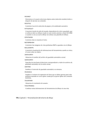 PICKFIRST
Determina si el usuario selecciona objetos antes (selección nombre/verbo) o
después de ejecutar un comando.
PICKSTYLE
Controla el uso de la selección de grupos y de sombreado asociativo.
PSTYLEPOLICY
Controla el modo de estilo de trazado, dependiente de color o guardado, que
se utiliza al abrir un dibujo creado en una versión anterior a AutoCAD 2000
o cuando se crea un nuevo dibujo sin utilizar una plantilla de dibujo.
QTEXTMODE
Controla cómo se muestra el texto.
RASTERPREVIEW
Controla si las imágenes de vista preliminar BMP se guardan con el dibujo.
ROLLOVERTIPS
Controla la visualización de informaciones de herramientas cuando se coloca
el cursor sobre un objeto.
SAVEFILEPATH
Almacena el nombre del archivo de guardado automático actual.
SAVEFILEPATH
Especifica la ruta hasta el directorio correspondiente a todos los archivos de
guardado automático de la sesión actual.
SAVETIME
Establece el intervalo de guardado automático en minutos.
SPLINESEGS
Establece el número de segmentos de línea que se deben generar para cada
polilínea ajustada en curva spline creada por la opción Spline del comando
EDITPOL.
TDUSRTIMER
Almacena el cronómetro de usuario.
TOOLTIPMERGE
Combina varias informaciones de herramientas de dibujo en una sola.
176 | Capítulo 5 Personalización del entorno de dibujo
Ofrecido por www.electromanuales.com
 
