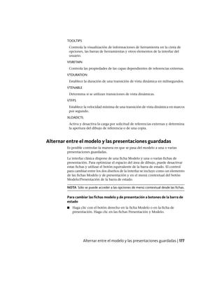 TOOLTIPS
Controla la visualización de informaciones de herramienta en la cinta de
opciones, las barras de herramientas y otros elementos de la interfaz del
usuario.
VISRETAIN
Controla las propiedades de las capas dependientes de referencias externas.
VTDURATION
Establece la duración de una transición de vista dinámica en milisegundos.
VTENABLE
Determina si se utilizan transiciones de vista dinámicas.
VTFPS
Establece la velocidad mínima de una transición de vista dinámica en marcos
por segundo.
XLOADCTL
Activa y desactiva la carga por solicitud de referencias externas y determina
la apertura del dibujo de referencia o de una copia.
Alternar entre el modelo y las presentaciones guardadas
Es posible controlar la manera en que se pasa del modelo a una o varias
presentaciones guardadas.
La interfaz clásica dispone de una ficha Modelo y una o varias fichas de
presentación. Para optimizar el espacio del área de dibujo, puede desactivar
estas fichas y utilizar el botón equivalente de la barra de estado. El control
para cambiar entre los dos diseños de la interfaz se incluye como un elemento
de las fichas Modelo y de presentación y en el menú contextual del botón
Modelo/Presentación de la barra de estado.
NOTA Sólo se puede acceder a las opciones de menú contextual desde las fichas.
Para cambiar las fichas modelo y de presentación a botones de la barra de
estado
■ Haga clic con el botón derecho en la ficha Modelo o en la ficha de
presentación. Haga clic en las fichas Presentación y Modelo.
Alternar entre el modelo y las presentaciones guardadas | 177
Ofrecido por www.electromanuales.com
 