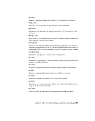 MTEXTED
Establece la aplicación para editar objetos de texto de líneas múltiples.
OLEQUALITY
Establece la calidad de trazado por defecto de los objetos OLE.
OLESTARTUP
Determina si la aplicación de origen de un objeto OLE incrustado se carga
al trazar.
OSNAPCOORD
Controla si las coordenadas especificadas en la línea de comando modificarán
las referencias a objetos en ejecución.
PAPERUPDATE
Controla la visualización del cuadro de diálogo de advertencia al intentar
imprimir una presentación con un tamaño de papel diferente del tamaño de
papel especificado por defecto para el archivo de configuración del trazador.
PALETTEOPAQUE
Determina si las paletas se pueden hacer transparentes.
PICKADD
Determina si las selecciones posteriores sustituyen al conjunto de selección
actual o se añaden al mismo.
PICKAUTO
Controla el sistema de ventanas automático para la selección de objetos.
PICKBOX
Establece la altura de la mira de selección de objetos, en píxeles.
PICKDRAG
Controla el método de dibujo de una ventana de selección.
PICKFIRST
Determina si el usuario selecciona objetos antes (selección nombre/verbo) o
después de ejecutar un comando.
PICKSTYLE
Controla el uso de la selección de grupos y de sombreado asociativo.
Alternar entre el modelo y las presentaciones guardadas | 181
Ofrecido por www.electromanuales.com
 