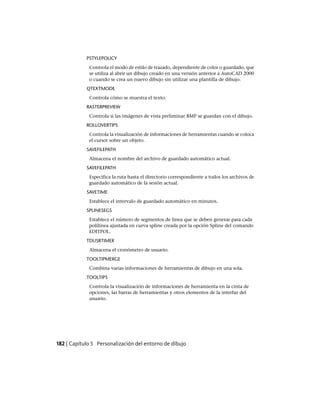 PSTYLEPOLICY
Controla el modo de estilo de trazado, dependiente de color o guardado, que
se utiliza al abrir un dibujo creado en una versión anterior a AutoCAD 2000
o cuando se crea un nuevo dibujo sin utilizar una plantilla de dibujo.
QTEXTMODE
Controla cómo se muestra el texto.
RASTERPREVIEW
Controla si las imágenes de vista preliminar BMP se guardan con el dibujo.
ROLLOVERTIPS
Controla la visualización de informaciones de herramientas cuando se coloca
el cursor sobre un objeto.
SAVEFILEPATH
Almacena el nombre del archivo de guardado automático actual.
SAVEFILEPATH
Especifica la ruta hasta el directorio correspondiente a todos los archivos de
guardado automático de la sesión actual.
SAVETIME
Establece el intervalo de guardado automático en minutos.
SPLINESEGS
Establece el número de segmentos de línea que se deben generar para cada
polilínea ajustada en curva spline creada por la opción Spline del comando
EDITPOL.
TDUSRTIMER
Almacena el cronómetro de usuario.
TOOLTIPMERGE
Combina varias informaciones de herramientas de dibujo en una sola.
TOOLTIPS
Controla la visualización de informaciones de herramienta en la cinta de
opciones, las barras de herramientas y otros elementos de la interfaz del
usuario.
182 | Capítulo 5 Personalización del entorno de dibujo
Ofrecido por www.electromanuales.com
 