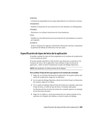VISRETAIN
Controla las propiedades de las capas dependientes de referencias externas.
VTDURATION
Establece la duración de una transición de vista dinámica en milisegundos.
VTENABLE
Determina si se utilizan transiciones de vista dinámicas.
VTFPS
Establece la velocidad mínima de una transición de vista dinámica en marcos
por segundo.
XLOADCTL
Activa y desactiva la carga por solicitud de referencias externas y determina
la apertura del dibujo de referencia o de una copia.
Especificación de tipos de letra de la aplicación
Es posible cambiar los tipos de letra empleados en la ventana de la aplicación
y en la ventana de texto.
El usuario puede especificar el tipo de letra que desea que se muestre en las
ventanas de texto y de la aplicación. Para cambiar el tipo de letra de la
aplicación , utilice la ficha Visualización (cuadro de diálogo Opciones).
NOTA Este parámetro no afecta al texto de los dibujos.
Para cambiar el tipo de letra que aparece en la ventana de comandos
1 Haga clic en el botón del menú de la aplicación. En la parte inferior del
menú de la aplicación, haga clic en Opciones.
2 En el cuadro de diálogo Opciones, dentro de la ficha Visual, en Elementos
de ventana, haga clic en Tipos.
3 En el cuadro de diálogo Tipo de letra de la línea de comando, seleccione
el tipo de letra, el estilo de tipo de letra y el tamaño adecuados.
En Muestra del tipo de letra de la línea de comando aparece un ejemplo
de las elecciones actuales.
4 Haga clic en Aplicar y cerrar para almacenar los valores actuales de las
opciones en el registro del sistema y cerrar el cuadro de diálogo.
Especificación de tipos de letra de la aplicación | 183
Ofrecido por www.electromanuales.com
 