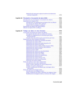 Definición de rutas para copias de archivos de referencias
externas temporales . . . . . . . . . . . . . . . . . . . . . . . 1953
Capítulo 36 Vinculación e incrustación de datos (OLE) . . . . . . . . . . . 1955
Introducción a la vinculación e incrustación de objetos . . . . . . . 1955
Importación de objetos OLE . . . . . . . . . . . . . . . . . . . . . . 1958
Introducción a la importación de objetos OLE en dibujos . . . 1958
Vinculación de objetos OLE a dibujos . . . . . . . . . . . . . . 1960
Objetos OLE incrustados en dibujos . . . . . . . . . . . . . . . 1963
Exportación de objetos OLE desde dibujos . . . . . . . . . . . . . . . 1966
Edición de objetos OLE en dibujos . . . . . . . . . . . . . . . . . . . 1968
Capítulo 37 Trabajo con datos en otros formatos . . . . . . . . . . . . . 1973
Conversión de formatos de archivo de dibujo . . . . . . . . . . . . . 1973
Descripción del efecto de los cambios de formato . . . . . . . . 1975
Guardar la configuración de conversión para usarla
posteriormente . . . . . . . . . . . . . . . . . . . . . . . . . 1981
Guardar listas de archivos para conversiones por lotes . . . . . 1983
Importación de otros formatos de archivo . . . . . . . . . . . . . . . 1984
Importación de archivos de Autodesk 3ds MAX . . . . . . . . . 1984
Importación de archivos FBX . . . . . . . . . . . . . . . . . . . 1985
Importación de archivos de nube de puntos 3D . . . . . . . . . 1987
Importación de archivos ACIS SAT . . . . . . . . . . . . . . . . 1991
Conversión de archivos DXF y DXB a formato DWG . . . . . . 1992
Importación de archivos DGN de MicroStation . . . . . . . . . 1993
Importación de archivos IGES . . . . . . . . . . . . . . . . . . 2000
Importar archivos STEP . . . . . . . . . . . . . . . . . . . . . . 2002
Importación de archivos de Pro/ENGINEER . . . . . . . . . . . 2004
Importación de archivos de Rhino . . . . . . . . . . . . . . . . 2007
Importación de archivos de CATIA . . . . . . . . . . . . . . . . 2008
Importación de archivos de SolidWorks . . . . . . . . . . . . . 2011
Importación de archivos de JT . . . . . . . . . . . . . . . . . . 2014
Importación de archivos NX de UGS . . . . . . . . . . . . . . . 2016
Importación de archivos de Parasolid . . . . . . . . . . . . . . 2018
Inserción de archivos WMF . . . . . . . . . . . . . . . . . . . 2020
Enlace de archivos como calcos subyacentes . . . . . . . . . . . . . . 2022
Introducción a los calcos subyacentes . . . . . . . . . . . . . . 2022
Enlace, escala y desenlace de calcos subyacentes . . . . . . . . 2024
Trabajo con calcos subyacentes . . . . . . . . . . . . . . . . . 2035
Gestión y publicación de dibujos que contengan calcos
subyacentes . . . . . . . . . . . . . . . . . . . . . . . . . . . 2050
Enlace de archivos de imagen ráster . . . . . . . . . . . . . . . . . . 2058
Introducción a las imágenes ráster . . . . . . . . . . . . . . . . 2058
Enlace, atribución de escala y desenlace de imágenes ráster . . . 2061
Modificación de imágenes ráster y contornos de imagen . . . . 2065
Contenido | xxi
Ofrecido por www.electromanuales.com
 