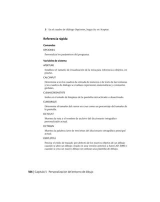5 En el cuadro de diálogo Opciones, haga clic en Aceptar.
Referencia rápida
Comandos
OPCIONES
Personaliza los parámetros del programa.
Variables de sistema
APERTURE
Establece el tamaño de visualización de la mira para referencia a objetos, en
píxeles.
CALCINPUT
Determina si en los cuadros de entrada de números o de texto de las ventanas
y los cuadros de diálogo se evalúan expresiones matemáticas y constantes
globales.
CLEANSCREENSTATE
Indica si el estado de limpieza de la pantalla está activado o desactivado.
CURSORSIZE
Determina el tamaño del cursor en cruz como un porcentaje del tamaño de
la pantalla.
DCTCUST
Muestra la ruta y el nombre de archivo del diccionario ortográfico
personalizado actual.
DCTMAIN
Muestra la palabra clave de tres letras del diccionario ortográfico principal
actual.
DEFPLSTYLE
Precisa el estilo de trazado por defecto de los nuevos objetos de un dibujo
cuando se abre un dibujo creado en una versión anterior a AutoCAD 2000 o
cuando se crea un nuevo dibujo sin utilizar una plantilla de dibujo.
184 | Capítulo 5 Personalización del entorno de dibujo
Ofrecido por www.electromanuales.com
 