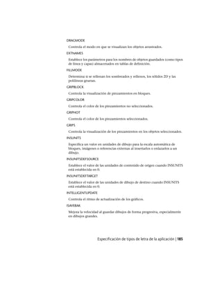 DRAGMODE
Controla el modo en que se visualizan los objetos arrastrados.
EXTNAMES
Establece los parámetros para los nombres de objetos guardados (como tipos
de línea y capas) almacenados en tablas de definición.
FILLMODE
Determina si se rellenan los sombreados y rellenos, los sólidos 2D y las
polilíneas gruesas.
GRIPBLOCK
Controla la visualización de pinzamientos en bloques.
GRIPCOLOR
Controla el color de los pinzamientos no seleccionados.
GRIPHOT
Controla el color de los pinzamientos seleccionados.
GRIPS
Controla la visualización de los pinzamientos en los objetos seleccionados.
INSUNITS
Especifica un valor en unidades de dibujo para la escala automática de
bloques, imágenes o referencias externas al insertarlos o enlazarlos a un
dibujo.
INSUNITSDEFSOURCE
Establece el valor de las unidades de contenido de origen cuando INSUNITS
está establecida en 0.
INSUNITSDEFTARGET
Establece el valor de las unidades de dibujo de destino cuando INSUNITS
está establecida en 0.
INTELLIGENTUPDATE
Controla el ritmo de actualización de los gráficos.
ISAVEBAK
Mejora la velocidad al guardar dibujos de forma progresiva, especialmente
en dibujos grandes.
Especificación de tipos de letra de la aplicación | 185
Ofrecido por www.electromanuales.com
 