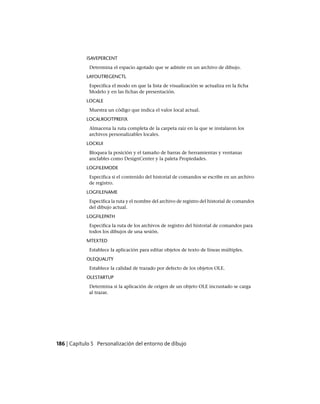 ISAVEPERCENT
Determina el espacio agotado que se admite en un archivo de dibujo.
LAYOUTREGENCTL
Especifica el modo en que la lista de visualización se actualiza en la ficha
Modelo y en las fichas de presentación.
LOCALE
Muestra un código que indica el valor local actual.
LOCALROOTPREFIX
Almacena la ruta completa de la carpeta raíz en la que se instalaron los
archivos personalizables locales.
LOCKUI
Bloquea la posición y el tamaño de barras de herramientas y ventanas
anclables como DesignCenter y la paleta Propiedades.
LOGFILEMODE
Especifica si el contenido del historial de comandos se escribe en un archivo
de registro.
LOGFILENAME
Especifica la ruta y el nombre del archivo de registro del historial de comandos
del dibujo actual.
LOGFILEPATH
Especifica la ruta de los archivos de registro del historial de comandos para
todos los dibujos de una sesión.
MTEXTED
Establece la aplicación para editar objetos de texto de líneas múltiples.
OLEQUALITY
Establece la calidad de trazado por defecto de los objetos OLE.
OLESTARTUP
Determina si la aplicación de origen de un objeto OLE incrustado se carga
al trazar.
186 | Capítulo 5 Personalización del entorno de dibujo
Ofrecido por www.electromanuales.com
 