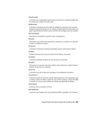 OSNAPCOORD
Controla si las coordenadas especificadas en la línea de comando modificarán
las referencias a objetos en ejecución.
PAPERUPDATE
Controla la visualización del cuadro de diálogo de advertencia al intentar
imprimir una presentación con un tamaño de papel diferente del tamaño de
papel especificado por defecto para el archivo de configuración del trazador.
PALETTEOPAQUE
Determina si las paletas se pueden hacer transparentes.
PICKADD
Determina si las selecciones posteriores sustituyen al conjunto de selección
actual o se añaden al mismo.
PICKAUTO
Controla el sistema de ventanas automático para la selección de objetos.
PICKBOX
Establece la altura de la mira de selección de objetos, en píxeles.
PICKDRAG
Controla el método de dibujo de una ventana de selección.
PICKFIRST
Determina si el usuario selecciona objetos antes (selección nombre/verbo) o
después de ejecutar un comando.
PICKSTYLE
Controla el uso de la selección de grupos y de sombreado asociativo.
PSTYLEPOLICY
Controla el modo de estilo de trazado, dependiente de color o guardado, que
se utiliza al abrir un dibujo creado en una versión anterior a AutoCAD 2000
o cuando se crea un nuevo dibujo sin utilizar una plantilla de dibujo.
QTEXTMODE
Controla cómo se muestra el texto.
RASTERPREVIEW
Controla si las imágenes de vista preliminar BMP se guardan con el dibujo.
Especificación de tipos de letra de la aplicación | 187
Ofrecido por www.electromanuales.com
 