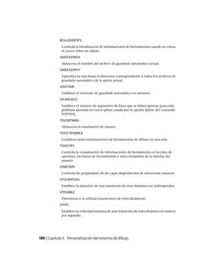 ROLLOVERTIPS
Controla la visualización de informaciones de herramientas cuando se coloca
el cursor sobre un objeto.
SAVEFILEPATH
Almacena el nombre del archivo de guardado automático actual.
SAVEFILEPATH
Especifica la ruta hasta el directorio correspondiente a todos los archivos de
guardado automático de la sesión actual.
SAVETIME
Establece el intervalo de guardado automático en minutos.
SPLINESEGS
Establece el número de segmentos de línea que se deben generar para cada
polilínea ajustada en curva spline creada por la opción Spline del comando
EDITPOL.
TDUSRTIMER
Almacena el cronómetro de usuario.
TOOLTIPMERGE
Combina varias informaciones de herramientas de dibujo en una sola.
TOOLTIPS
Controla la visualización de informaciones de herramienta en la cinta de
opciones, las barras de herramientas y otros elementos de la interfaz del
usuario.
VISRETAIN
Controla las propiedades de las capas dependientes de referencias externas.
VTDURATION
Establece la duración de una transición de vista dinámica en milisegundos.
VTENABLE
Determina si se utilizan transiciones de vista dinámicas.
VTFPS
Establece la velocidad mínima de una transición de vista dinámica en marcos
por segundo.
188 | Capítulo 5 Personalización del entorno de dibujo
Ofrecido por www.electromanuales.com
 