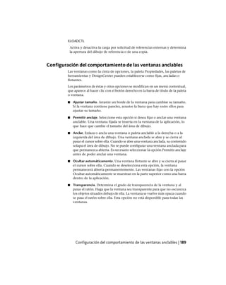 XLOADCTL
Activa y desactiva la carga por solicitud de referencias externas y determina
la apertura del dibujo de referencia o de una copia.
Configuración del comportamiento de las ventanas anclables
Las ventanas como la cinta de opciones, la paleta Propiedades, las paletas de
herramientas y DesignCenter pueden establecerse como fijas, ancladas o
flotantes.
Los parámetros de éstas y otras opciones se modifican en un menú contextual,
que aparece al hacer clic con el botón derecho en la barra de título de la paleta
o ventana.
■ Ajustar tamaño. Arrastre un borde de la ventana para cambiar su tamaño.
Si la ventana contiene paneles, arrastre la barra que hay entre ellos para
ajustar su tamaño.
■ Permitir anclaje. Seleccione esta opción si desea fijar o anclar una ventana
anclable. Una ventana fijada se inserta en la ventana de la aplicación, lo
que hace que cambie el tamaño del área de dibujo.
■ Anclar. Enlaza o ancla una ventana o paleta anclable a la derecha o a la
izquierda del área de dibujo. Una ventana anclada se abre y se cierra al
pasar el cursor sobre ella. Cuando se abre una ventana anclada, su contenido
solapa el área de dibujo. No se puede configurar una ventana anclada para
que permanezca abierta. Es necesario seleccionar la opción Permitir anclaje
antes de poder anclar una ventana.
■ Ocultar automáticamente. Una ventana flotante se abre y se cierra al pasar
el cursor sobre ella. Cuando se deselecciona esta opción, la ventana
permanecerá abierta permanentemente. Las ventanas fijas con la opción
Ocultar automáticamente se muestran en la parte superior como una barra
dentro de la aplicación.
■ Transparencia. Determina el grado de transparencia de la ventana y al
pasar el ratón. Haga que la ventana sea transparente para que no oscurezca
los objetos situados debajo de ella. La ventana se vuelve más opaca cuando
se pasa el ratón sobre ella. Esta opción no está disponible para todas las
ventanas.
Configuración del comportamiento de las ventanas anclables | 189
Ofrecido por www.electromanuales.com
 