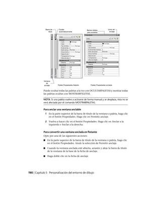 Puede ocultar todas las paletas a la vez con OCULTARPALETAS y mostrar todas
las paletas ocultas con MOSTRARPALETAS.
NOTA Si una paleta vuelve a activarse de forma manual y se desplaza, ésta no se
verá afectada por el comando MOSTRARPALETAS.
Para anclar una ventana anclable
1 En la parte superior de la barra de título de la ventana o paleta, haga clic
en el botón Propiedades. Haga clic en Permitir anclaje.
2 Vuelva a hacer clic en el botón Propiedades. Haga clic en Anclar a la
izquierda o Anclar a la derecha.
Para convertir una ventana anclada en flotante
Opte por una de las siguientes acciones:
■ En la parte superior de la barra de título de la ventana o paleta, haga clic
en el botón Propiedades. Anule la selección de Permitir anclaje.
■ Cuando la ventana anclada esté abierta, arrastre y aleje la barra de título
de la ventana de la base de la ficha de anclaje.
■ Haga doble clic en la ficha de anclaje.
190 | Capítulo 5 Personalización del entorno de dibujo
Ofrecido por www.electromanuales.com
 