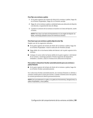 Para fijar una ventana o paleta
1 En la parte superior de la barra de título de la ventana o paleta, haga clic
en el botón Propiedades. Haga clic en Permitir anclaje.
2 Haga clic en la ventana o paleta y arrástrela hasta una ubicación de fijación
a la derecha o izquierda del área de dibujo.
3 Cuando el contorno de la ventana se muestre en el área de fijación, suelte
el botón.
NOTA Para situar una barra de herramientas en una región de fijación sin
fijarla, mantenga pulsada la tecla Ctrl mientras la arrastra.
Para hacer que una ventana o paleta deje de estar fija
Emplee uno de los siguientes métodos:
■ En la parte superior de la barra de título de la ventana o paleta, haga clic
en el botón Propiedades. Anule la selección de Permitir anclaje.
■ Haga doble clic en las barras dobles del lateral o de la parte superior de la
ventana.
■ Coloque el cursor sobre las barras dobles de la parte superior o del lateral
de la ventana, mantenga pulsado el botón izquierdo del dispositivo
señalador y arrastre y aleje la ventana de la ubicación de fijación.
Para activar o desactivar Ocultar automáticamente para una ventana o
paleta flotante
■ En la parte superior de la barra de título de la ventana o paleta, haga clic
en el botón Ocultar automáticamente.
Si se selecciona Ocultar automáticamente, las ventanas flotantes se abrirán y
cerrarán cuando pase el cursor por encima. Cuando se deseleccione esta opción,
la ventana permanecerá abierta permanentemente.
NOTA Este procedimiento se aplica a la paleta de herramientas, DesignCenter, la
paleta Propiedades y otras paletas.
Configuración del comportamiento de las ventanas anclables | 191
Ofrecido por www.electromanuales.com
 