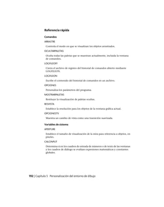 Referencia rápida
Comandos
ARRASTRE
Controla el modo en que se visualizan los objetos arrastrados.
OCULTARPALETAS
Oculta todas las paletas que se muestran actualmente, incluida la ventana
de comandos.
LOGFILEOFF
Cierra el archivo de registro del historial de comandos abierto mediante
LOGFILEON.
LOGFILEON
Escribe el contenido del historial de comandos en un archivo.
OPCIONES
Personaliza los parámetros del programa.
MOSTRARPALETAS
Restituye la visualización de paletas ocultas.
RESVISTA
Establece la resolución para los objetos de la ventana gráfica actual.
OPCIONESTV
Muestra un cambio de vista como una transición suavizada.
Variables de sistema
APERTURE
Establece el tamaño de visualización de la mira para referencia a objetos, en
píxeles.
CALCINPUT
Determina si en los cuadros de entrada de números o de texto de las ventanas
y los cuadros de diálogo se evalúan expresiones matemáticas y constantes
globales.
192 | Capítulo 5 Personalización del entorno de dibujo
Ofrecido por www.electromanuales.com
 