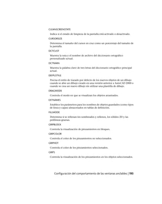 CLEANSCREENSTATE
Indica si el estado de limpieza de la pantalla está activado o desactivado.
CURSORSIZE
Determina el tamaño del cursor en cruz como un porcentaje del tamaño de
la pantalla.
DCTCUST
Muestra la ruta y el nombre de archivo del diccionario ortográfico
personalizado actual.
DCTMAIN
Muestra la palabra clave de tres letras del diccionario ortográfico principal
actual.
DEFPLSTYLE
Precisa el estilo de trazado por defecto de los nuevos objetos de un dibujo
cuando se abre un dibujo creado en una versión anterior a AutoCAD 2000 o
cuando se crea un nuevo dibujo sin utilizar una plantilla de dibujo.
DRAGMODE
Controla el modo en que se visualizan los objetos arrastrados.
EXTNAMES
Establece los parámetros para los nombres de objetos guardados (como tipos
de línea y capas) almacenados en tablas de definición.
FILLMODE
Determina si se rellenan los sombreados y rellenos, los sólidos 2D y las
polilíneas gruesas.
GRIPBLOCK
Controla la visualización de pinzamientos en bloques.
GRIPCOLOR
Controla el color de los pinzamientos no seleccionados.
GRIPHOT
Controla el color de los pinzamientos seleccionados.
GRIPS
Controla la visualización de los pinzamientos en los objetos seleccionados.
Configuración del comportamiento de las ventanas anclables | 193
Ofrecido por www.electromanuales.com
 