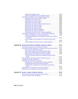 Gestión de imágenes ráster . . . . . . . . . . . . . . . . . . . . 2072
Ajuste del rendimiento de las imágenes ráster . . . . . . . . . . 2078
Exportación de dibujos a otros formatos de archivo . . . . . . . . . . 2082
Exportación de archivos DWF y DWFx . . . . . . . . . . . . . 2082
Exportación de archivos PDF . . . . . . . . . . . . . . . . . . . 2084
Exportación de archivos DXF . . . . . . . . . . . . . . . . . . 2085
Exportación de archivos FBX . . . . . . . . . . . . . . . . . . . 2087
Exportación de archivos DGN de MicroStation . . . . . . . . . 2088
Exportación de archivos IGES . . . . . . . . . . . . . . . . . . 2091
Exportación de archivos WMF . . . . . . . . . . . . . . . . . . 2093
Exportación de archivos ráster . . . . . . . . . . . . . . . . . . 2094
Exportación de archivos PostScript . . . . . . . . . . . . . . . . 2096
Exportación de archivos ACIS SAT . . . . . . . . . . . . . . . . 2097
Exportación de archivos STL (estereolitográficos) . . . . . . . . 2098
Utilización de dibujos de versiones y aplicaciones diferentes . . . . . 2100
Trabajo con dibujos en versiones anteriores . . . . . . . . . . . 2100
Cómo guardar dibujos con formatos de archivo de versiones
anteriores . . . . . . . . . . . . . . . . . . . . . . . . . . . . 2106
Cómo trabajar con los dibujos de AutoCAD en AutoCAD
LT . . . . . . . . . . . . . . . . . . . . . . . . . . . . . . . . 2109
Cómo trabajar con objetos proxy y personalizados . . . . . . . 2112
Capítulo 38 Extracción de datos de dibujos y hojas de cálculo . . . . . . . 2115
Presentación general de la extracción de datos . . . . . . . . . . . . 2115
Extracción de datos mediante el Asistente de extracción de datos . . 2117
Inicio de la extracción de datos . . . . . . . . . . . . . . . . . 2120
Selección del origen para la extracción de datos . . . . . . . . . 2121
Selección de objetos para la extracción de datos . . . . . . . . . 2124
Organización y precisión de los datos extraídos . . . . . . . . . 2127
Uso de los estilos de tabla con las tablas de extracción de
datos . . . . . . . . . . . . . . . . . . . . . . . . . . . . . . 2134
Vinculación de una hoja de cálculo a datos de acceso . . . . . . . . . 2135
Volcado de los datos extraídos . . . . . . . . . . . . . . . . . . . . . 2139
Actualización de los datos extraídos . . . . . . . . . . . . . . . . . . 2142
Introducción a la actualización de datos extraídos . . . . . . . 2142
Actualización manual de los datos extraídos . . . . . . . . . . . 2144
Actualización automática de una tabla de extracción de
datos . . . . . . . . . . . . . . . . . . . . . . . . . . . . . . 2147
Modificación de una tabla de extracción de datos . . . . . . . . . . . 2148
Desenlace de una tabla de extracción de datos . . . . . . . . . . . . 2152
Capítulo 39 Acceso a bases de datos externas . . . . . . . . . . . . . . . 2153
Introducción al uso de las bases de datos externas . . . . . . . . . . . 2153
Acceso a bases de datos de dibujos . . . . . . . . . . . . . . . . . . . 2155
xxii | Contenido
Ofrecido por www.electromanuales.com
 