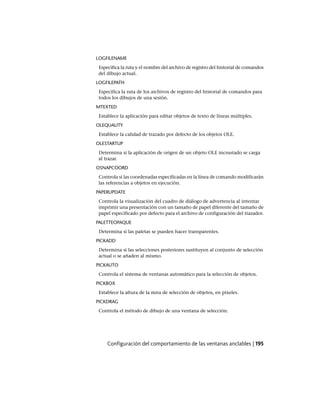 LOGFILENAME
Especifica la ruta y el nombre del archivo de registro del historial de comandos
del dibujo actual.
LOGFILEPATH
Especifica la ruta de los archivos de registro del historial de comandos para
todos los dibujos de una sesión.
MTEXTED
Establece la aplicación para editar objetos de texto de líneas múltiples.
OLEQUALITY
Establece la calidad de trazado por defecto de los objetos OLE.
OLESTARTUP
Determina si la aplicación de origen de un objeto OLE incrustado se carga
al trazar.
OSNAPCOORD
Controla si las coordenadas especificadas en la línea de comando modificarán
las referencias a objetos en ejecución.
PAPERUPDATE
Controla la visualización del cuadro de diálogo de advertencia al intentar
imprimir una presentación con un tamaño de papel diferente del tamaño de
papel especificado por defecto para el archivo de configuración del trazador.
PALETTEOPAQUE
Determina si las paletas se pueden hacer transparentes.
PICKADD
Determina si las selecciones posteriores sustituyen al conjunto de selección
actual o se añaden al mismo.
PICKAUTO
Controla el sistema de ventanas automático para la selección de objetos.
PICKBOX
Establece la altura de la mira de selección de objetos, en píxeles.
PICKDRAG
Controla el método de dibujo de una ventana de selección.
Configuración del comportamiento de las ventanas anclables | 195
Ofrecido por www.electromanuales.com
 