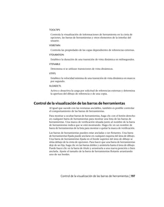 TOOLTIPS
Controla la visualización de informaciones de herramienta en la cinta de
opciones, las barras de herramientas y otros elementos de la interfaz del
usuario.
VISRETAIN
Controla las propiedades de las capas dependientes de referencias externas.
VTDURATION
Establece la duración de una transición de vista dinámica en milisegundos.
VTENABLE
Determina si se utilizan transiciones de vista dinámicas.
VTFPS
Establece la velocidad mínima de una transición de vista dinámica en marcos
por segundo.
XLOADCTL
Activa y desactiva la carga por solicitud de referencias externas y determina
la apertura del dibujo de referencia o de una copia.
Control de la visualización de las barras de herramientas
Al igual que sucede con las ventanas anclables, también es posible controlar
el comportamiento de las barras de herramientas.
Para mostrar u ocultar barras de herramientas, haga clic con el botón derecho
en cualquier barra de herramientas para mostrar una lista de las barras de
herramientas. Una marca de verificación situada junto al nombre de la barra
de herramientas indica que se está mostrando. Haga clic en un nombre de
barra de herramientas de la lista para mostrar o quitar la marca de verificación.
Las barras de herramientas pueden estar ancladas o ser flotantes. Una barra
de herramientas fijada puede anclarse en cualquier esquina del área de dibujo.
Una barra de herramientas fijada en el borde superior del área de dibujo se
sitúa debajo de la cinta de opciones. Para hacer que una barra de herramientas
deje de ser fija, haga clic en las barras dobles y arrástrela hasta el área de dibujo.
Puede hacer clic en la barra de título y arrastrarla a una nueva posición o bien
anclarla. Ajuste el tamaño de la barra de herramientas flotante arrastrando
uno de sus bordes.
Control de la visualización de las barras de herramientas | 197
Ofrecido por www.electromanuales.com
 