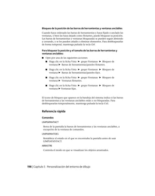 Bloqueo de la posición de las barras de herramientas y ventanas anclables
Cuando haya ordenado las barras de herramientas y haya fijado o anclado las
ventanas, o bien las haya dejado como flotantes, puede bloquear su posición.
Las barras de herramientas y ventanas bloqueadas se pueden seguir abriendo
y cerrando, y se les pueden añadir y eliminar elementos. Para desbloquearlas
de forma temporal, mantenga pulsada la tecla Ctrl.
Para bloquear la posición y el tamaño de las barras de herramientas y
ventanas anclables:
■ Opte por una de las siguientes acciones:
■ Haga clic en la ficha Vista ➤ grupo Ventanas ➤ Bloqueo de
ventana ➤ Barras de herramientas/paneles flotantes.
■ Haga clic en la ficha Vista ➤ grupo Ventanas ➤ Bloqueo de
ventana ➤ Barras de herramientas/paneles fijos.
■ Haga clic en la ficha Vista ➤ grupo Ventanas ➤ Bloqueo de
ventana ➤ Ventanas flotantes.
■ Haga clic en la ficha Vista ➤ grupo Ventanas ➤ Bloqueo de
ventana ➤ Ventanas fijas.
El icono de bloqueo que aparece en la bandeja del sistema indica si las barras
de herramientas y las ventanas anclables están o no bloqueadas. Para
desbloquearlas temporalmente, mantenga pulsada la tecla Ctrl.
Referencia rápida
Comandos
LIMPIAPANTACT
Borra de la pantalla la barras de herramientas y las ventanas anclables, a
excepción de la ventana de comandos.
LIMPIAPANTDES
Restablece el estado en el que se encontraba la pantalla antes de usar
LIMPIAPANTACT.
ARRASTRE
Controla el modo en que se visualizan los objetos arrastrados.
198 | Capítulo 5 Personalización del entorno de dibujo
Ofrecido por www.electromanuales.com
 