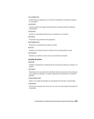OCULTARPALETAS
Oculta todas las paletas que se muestran actualmente, incluida la ventana
de comandos.
LOGFILEOFF
Cierra el archivo de registro del historial de comandos abierto mediante
LOGFILEON.
LOGFILEON
Escribe el contenido del historial de comandos en un archivo.
OPCIONES
Personaliza los parámetros del programa.
MOSTRARPALETAS
Restituye la visualización de paletas ocultas.
RESVISTA
Establece la resolución para los objetos de la ventana gráfica actual.
OPCIONESTV
Muestra un cambio de vista como una transición suavizada.
Variables de sistema
APERTURE
Establece el tamaño de visualización de la mira para referencia a objetos, en
píxeles.
CALCINPUT
Determina si en los cuadros de entrada de números o de texto de las ventanas
y los cuadros de diálogo se evalúan expresiones matemáticas y constantes
globales.
CLEANSCREENSTATE
Indica si el estado de limpieza de la pantalla está activado o desactivado.
CURSORSIZE
Determina el tamaño del cursor en cruz como un porcentaje del tamaño de
la pantalla.
Control de la visualización de las barras de herramientas | 199
Ofrecido por www.electromanuales.com
 
