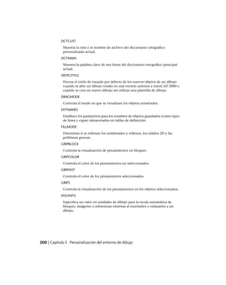 DCTCUST
Muestra la ruta y el nombre de archivo del diccionario ortográfico
personalizado actual.
DCTMAIN
Muestra la palabra clave de tres letras del diccionario ortográfico principal
actual.
DEFPLSTYLE
Precisa el estilo de trazado por defecto de los nuevos objetos de un dibujo
cuando se abre un dibujo creado en una versión anterior a AutoCAD 2000 o
cuando se crea un nuevo dibujo sin utilizar una plantilla de dibujo.
DRAGMODE
Controla el modo en que se visualizan los objetos arrastrados.
EXTNAMES
Establece los parámetros para los nombres de objetos guardados (como tipos
de línea y capas) almacenados en tablas de definición.
FILLMODE
Determina si se rellenan los sombreados y rellenos, los sólidos 2D y las
polilíneas gruesas.
GRIPBLOCK
Controla la visualización de pinzamientos en bloques.
GRIPCOLOR
Controla el color de los pinzamientos no seleccionados.
GRIPHOT
Controla el color de los pinzamientos seleccionados.
GRIPS
Controla la visualización de los pinzamientos en los objetos seleccionados.
INSUNITS
Especifica un valor en unidades de dibujo para la escala automática de
bloques, imágenes o referencias externas al insertarlos o enlazarlos a un
dibujo.
200 | Capítulo 5 Personalización del entorno de dibujo
Ofrecido por www.electromanuales.com
 