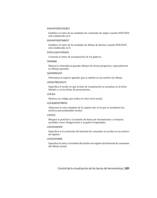 INSUNITSDEFSOURCE
Establece el valor de las unidades de contenido de origen cuando INSUNITS
está establecida en 0.
INSUNITSDEFTARGET
Establece el valor de las unidades de dibujo de destino cuando INSUNITS
está establecida en 0.
INTELLIGENTUPDATE
Controla el ritmo de actualización de los gráficos.
ISAVEBAK
Mejora la velocidad al guardar dibujos de forma progresiva, especialmente
en dibujos grandes.
ISAVEPERCENT
Determina el espacio agotado que se admite en un archivo de dibujo.
LAYOUTREGENCTL
Especifica el modo en que la lista de visualización se actualiza en la ficha
Modelo y en las fichas de presentación.
LOCALE
Muestra un código que indica el valor local actual.
LOCALROOTPREFIX
Almacena la ruta completa de la carpeta raíz en la que se instalaron los
archivos personalizables locales.
LOCKUI
Bloquea la posición y el tamaño de barras de herramientas y ventanas
anclables como DesignCenter y la paleta Propiedades.
LOGFILEMODE
Especifica si el contenido del historial de comandos se escribe en un archivo
de registro.
LOGFILENAME
Especifica la ruta y el nombre del archivo de registro del historial de comandos
del dibujo actual.
Control de la visualización de las barras de herramientas | 201
Ofrecido por www.electromanuales.com
 