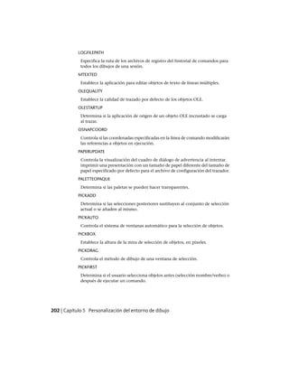 LOGFILEPATH
Especifica la ruta de los archivos de registro del historial de comandos para
todos los dibujos de una sesión.
MTEXTED
Establece la aplicación para editar objetos de texto de líneas múltiples.
OLEQUALITY
Establece la calidad de trazado por defecto de los objetos OLE.
OLESTARTUP
Determina si la aplicación de origen de un objeto OLE incrustado se carga
al trazar.
OSNAPCOORD
Controla si las coordenadas especificadas en la línea de comando modificarán
las referencias a objetos en ejecución.
PAPERUPDATE
Controla la visualización del cuadro de diálogo de advertencia al intentar
imprimir una presentación con un tamaño de papel diferente del tamaño de
papel especificado por defecto para el archivo de configuración del trazador.
PALETTEOPAQUE
Determina si las paletas se pueden hacer transparentes.
PICKADD
Determina si las selecciones posteriores sustituyen al conjunto de selección
actual o se añaden al mismo.
PICKAUTO
Controla el sistema de ventanas automático para la selección de objetos.
PICKBOX
Establece la altura de la mira de selección de objetos, en píxeles.
PICKDRAG
Controla el método de dibujo de una ventana de selección.
PICKFIRST
Determina si el usuario selecciona objetos antes (selección nombre/verbo) o
después de ejecutar un comando.
202 | Capítulo 5 Personalización del entorno de dibujo
Ofrecido por www.electromanuales.com
 