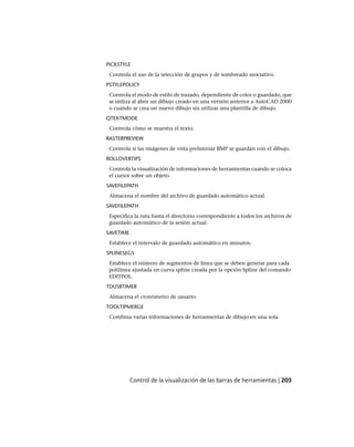 PICKSTYLE
Controla el uso de la selección de grupos y de sombreado asociativo.
PSTYLEPOLICY
Controla el modo de estilo de trazado, dependiente de color o guardado, que
se utiliza al abrir un dibujo creado en una versión anterior a AutoCAD 2000
o cuando se crea un nuevo dibujo sin utilizar una plantilla de dibujo.
QTEXTMODE
Controla cómo se muestra el texto.
RASTERPREVIEW
Controla si las imágenes de vista preliminar BMP se guardan con el dibujo.
ROLLOVERTIPS
Controla la visualización de informaciones de herramientas cuando se coloca
el cursor sobre un objeto.
SAVEFILEPATH
Almacena el nombre del archivo de guardado automático actual.
SAVEFILEPATH
Especifica la ruta hasta el directorio correspondiente a todos los archivos de
guardado automático de la sesión actual.
SAVETIME
Establece el intervalo de guardado automático en minutos.
SPLINESEGS
Establece el número de segmentos de línea que se deben generar para cada
polilínea ajustada en curva spline creada por la opción Spline del comando
EDITPOL.
TDUSRTIMER
Almacena el cronómetro de usuario.
TOOLTIPMERGE
Combina varias informaciones de herramientas de dibujo en una sola.
Control de la visualización de las barras de herramientas | 203
Ofrecido por www.electromanuales.com
 
