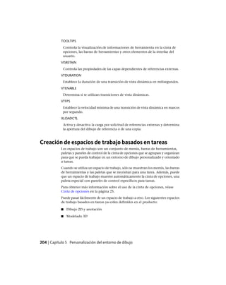 TOOLTIPS
Controla la visualización de informaciones de herramienta en la cinta de
opciones, las barras de herramientas y otros elementos de la interfaz del
usuario.
VISRETAIN
Controla las propiedades de las capas dependientes de referencias externas.
VTDURATION
Establece la duración de una transición de vista dinámica en milisegundos.
VTENABLE
Determina si se utilizan transiciones de vista dinámicas.
VTFPS
Establece la velocidad mínima de una transición de vista dinámica en marcos
por segundo.
XLOADCTL
Activa y desactiva la carga por solicitud de referencias externas y determina
la apertura del dibujo de referencia o de una copia.
Creación de espacios de trabajo basados en tareas
Los espacios de trabajo son un conjunto de menús, barras de herramientas,
paletas y paneles de control de la cinta de opciones que se agrupan y organizan
para que se pueda trabajar en un entorno de dibujo personalizado y orientado
a tareas.
Cuando se utiliza un espacio de trabajo, sólo se muestran los menús, las barras
de herramientas y las paletas que se necesitan para una tarea. Además, puede
que un espacio de trabajo muestre automáticamente la cinta de opciones, una
paleta especial con paneles de control específicos para tareas.
Para obtener más información sobre el uso de la cinta de opciones, véase
Cinta de opciones en la página 25.
Puede pasar fácilmente de un espacio de trabajo a otro. Los siguientes espacios
de trabajo basados en tareas ya están definidos en el producto:
■ Dibujo 2D y anotación
■ Modelado 3D
204 | Capítulo 5 Personalización del entorno de dibujo
Ofrecido por www.electromanuales.com
 
