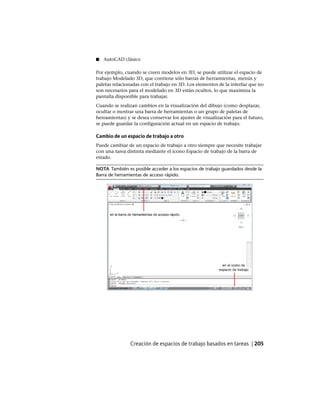 ■ AutoCAD clásico
Por ejemplo, cuando se creen modelos en 3D, se puede utilizar el espacio de
trabajo Modelado 3D, que contiene sólo barras de herramientas, menús y
paletas relacionadas con el trabajo en 3D. Los elementos de la interfaz que no
son necesarios para el modelado en 3D están ocultos, lo que maximiza la
pantalla disponible para trabajar.
Cuando se realizan cambios en la visualización del dibujo (como desplazar,
ocultar o mostrar una barra de herramientas o un grupo de paletas de
herramientas) y se desea conservar los ajustes de visualización para el futuro,
se puede guardar la configuración actual en un espacio de trabajo.
Cambio de un espacio de trabajo a otro
Puede cambiar de un espacio de trabajo a otro siempre que necesite trabajar
con una tarea distinta mediante el icono Espacio de trabajo de la barra de
estado.
NOTA También es posible acceder a los espacios de trabajo guardados desde la
Barra de herramientas de acceso rápido.
Creación de espacios de trabajo basados en tareas | 205
Ofrecido por www.electromanuales.com
 