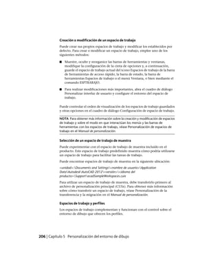 Creación o modificación de un espacio de trabajo
Puede crear sus propios espacios de trabajo y modificar los establecidos por
defecto. Para crear o modificar un espacio de trabajo, emplee uno de los
siguientes métodos:
■ Muestre, oculte y reorganice las barras de herramientas y ventanas,
modifique la configuración de la cinta de opciones y, a continuación,
guarde el espacio de trabajo actual del icono Espacios de trabajo de la barra
de herramientas de acceso rápido, la barra de estado, la barra de
herramientas Espacios de trabajo o el menú Ventana, o bien mediante el
comando ESPTRABAJO.
■ Para realizar modificaciones más importantes, abra el cuadro de diálogo
Personalizar interfaz de usuario y configure el entorno del espacio de
trabajo.
Puede controlar el orden de visualización de los espacios de trabajo guardados
y otras opciones en el cuadro de diálogo Configuración de espacio de trabajo.
NOTA Para obtener más información sobre la creación y modificación de espacios
de trabajo y sobre el modo en que interactúan los menús y las barras de
herramientas con los espacios de trabajo, véase Personalización de espacios de
trabajo en el Manual de personalización.
Selección de un espacio de trabajo de muestra
Puede experimentar con el espacio de trabajo de muestra incluido en el
producto. Este espacio de trabajo predefinido muestra cómo podría utilizarse
un espacio de trabajo para facilitar las tareas de trabajo.
Puede encontrar espacios de trabajo de muestra en la siguiente ubicación:
<unidad>:Documents and Settings<nombre de usuario>Application
DataAutodeskAutoCAD 2012<versión><idioma del
producto>SupportacadSampleWorkspaces.cuix
Para utilizar un espacio de trabajo de muestra, debe transferirlo primero al
archivo de personalización principal (CUIx). Para obtener más información
sobre cómo transferir un espacio de trabajo, véase Personalización de la
transferencia y la migración en el Manual de personalización.
Espacios de trabajo y perfiles
Los espacios de trabajo complementan y funcionan con el control sobre el
entorno de dibujo que ofrecen los perfiles.
206 | Capítulo 5 Personalización del entorno de dibujo
Ofrecido por www.electromanuales.com
 