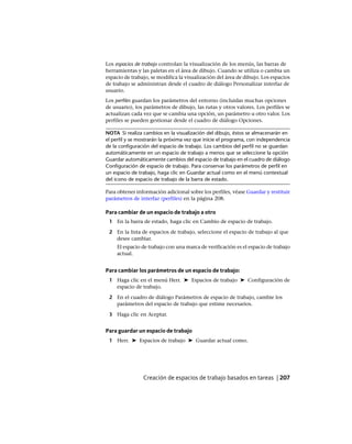 Los espacios de trabajo controlan la visualización de los menús, las barras de
herramientas y las paletas en el área de dibujo. Cuando se utiliza o cambia un
espacio de trabajo, se modifica la visualización del área de dibujo. Los espacios
de trabajo se administran desde el cuadro de diálogo Personalizar interfaz de
usuario.
Los perfiles guardan los parámetros del entorno (incluidas muchas opciones
de usuario), los parámetros de dibujo, las rutas y otros valores. Los perfiles se
actualizan cada vez que se cambia una opción, un parámetro u otro valor. Los
perfiles se pueden gestionar desde el cuadro de diálogo Opciones.
NOTA Si realiza cambios en la visualización del dibujo, éstos se almacenarán en
el perfil y se mostrarán la próxima vez que inicie el programa, con independencia
de la configuración del espacio de trabajo. Los cambios del perfil no se guardan
automáticamente en un espacio de trabajo a menos que se seleccione la opción
Guardar automáticamente cambios del espacio de trabajo en el cuadro de diálogo
Configuración de espacio de trabajo. Para conservar los parámetros de perfil en
un espacio de trabajo, haga clic en Guardar actual como en el menú contextual
del icono de espacio de trabajo de la barra de estado.
Para obtener información adicional sobre los perfiles, véase Guardar y restituir
parámetros de interfaz (perfiles) en la página 208.
Para cambiar de un espacio de trabajo a otro
1 En la barra de estado, haga clic en Cambio de espacio de trabajo.
2 En la lista de espacios de trabajo, seleccione el espacio de trabajo al que
desee cambiar.
El espacio de trabajo con una marca de verificación es el espacio de trabajo
actual.
Para cambiar los parámetros de un espacio de trabajo:
1 Haga clic en el menú Herr. ➤ Espacios de trabajo ➤ Configuración de
espacio de trabajo.
2 En el cuadro de diálogo Parámetros de espacio de trabajo, cambie los
parámetros del espacio de trabajo que estime necesarios.
3 Haga clic en Aceptar.
Para guardar un espacio de trabajo
1 Herr. ➤ Espacios de trabajo ➤ Guardar actual como.
Creación de espacios de trabajo basados en tareas | 207
Ofrecido por www.electromanuales.com
 
