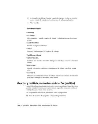 2 En el cuadro de diálogo Guardar espacio de trabajo, escriba un nombre
para el espacio de trabajo o seleccione uno de la lista desplegable.
3 Pulse Guardar.
Referencia rápida
Comandos
ESPTRABAJO
Crea, modifica y guarda espacios de trabajo y establece uno de ellos como
actual.
GUARDARESPTRAB
Guarda un espacio de trabajo.
CONFET
Establece opciones para los espacios de trabajo.
Variables de sistema
WORKSPACELABEL
Controla si se muestra el nombre del espacio de trabajo actual en la barra de
estado.
WSAUTOSAVE
Guarda los cambios realizados en un espacio de trabajo cuando se pasa a
otro.
WSCURRENT
Devuelve el nombre del espacio de trabajo actual en la solicitud de comando
y establece un espacio de trabajo como actual.
Guardar y restituir parámetros de interfaz (perfiles)
Los perfiles almacenan los parámetros del entorno de dibujo. Se pueden crear
perfiles para distintos usuarios o proyectos y se pueden compartir perfiles si
se importan y exportan como archivos.
En los perfiles se almacenan parámetros como los siguientes:
■ Rutas de archivos de proyectos y búsquedas por defecto
208 | Capítulo 5 Personalización del entorno de dibujo
Ofrecido por www.electromanuales.com
 