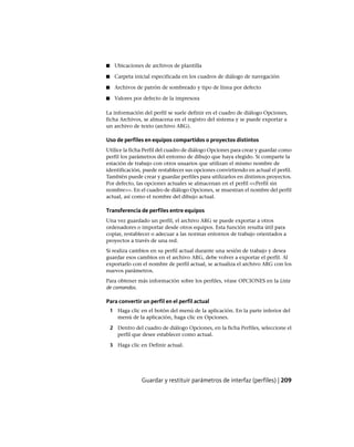 ■ Ubicaciones de archivos de plantilla
■ Carpeta inicial especificada en los cuadros de diálogo de navegación
■ Archivos de patrón de sombreado y tipo de línea por defecto
■ Valores por defecto de la impresora
La información del perfil se suele definir en el cuadro de diálogo Opciones,
ficha Archivos, se almacena en el registro del sistema y se puede exportar a
un archivo de texto (archivo ARG).
Uso de perfiles en equipos compartidos o proyectos distintos
Utilice la ficha Perfil del cuadro de diálogo Opciones para crear y guardar como
perfil los parámetros del entorno de dibujo que haya elegido. Si comparte la
estación de trabajo con otros usuarios que utilizan el mismo nombre de
identificación, puede restablecer sus opciones convirtiendo en actual el perfil.
También puede crear y guardar perfiles para utilizarlos en distintos proyectos.
Por defecto, las opciones actuales se almacenan en el perfil <<Perfil sin
nombre>>. En el cuadro de diálogo Opciones, se muestran el nombre del perfil
actual, así como el nombre del dibujo actual.
Transferencia de perfiles entre equipos
Una vez guardado un perfil, el archivo ARG se puede exportar a otros
ordenadores o importar desde otros equipos. Esta función resulta útil para
copiar, restablecer o adecuar a las normas entornos de trabajo orientados a
proyectos a través de una red.
Si realiza cambios en su perfil actual durante una sesión de trabajo y desea
guardar esos cambios en el archivo ARG, debe volver a exportar el perfil. Al
exportarlo con el nombre de perfil actual, se actualiza el archivo ARG con los
nuevos parámetros.
Para obtener más información sobre los perfiles, véase OPCIONES en la Lista
de comandos.
Para convertir un perfil en el perfil actual
1 Haga clic en el botón del menú de la aplicación. En la parte inferior del
menú de la aplicación, haga clic en Opciones.
2 Dentro del cuadro de diálogo Opciones, en la ficha Perfiles, seleccione el
perfil que desee establecer como actual.
3 Haga clic en Definir actual.
Guardar y restituir parámetros de interfaz (perfiles) | 209
Ofrecido por www.electromanuales.com
 