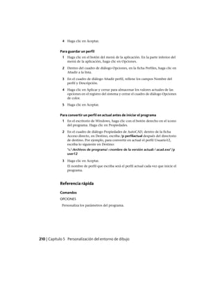 4 Haga clic en Aceptar.
Para guardar un perfil
1 Haga clic en el botón del menú de la aplicación. En la parte inferior del
menú de la aplicación, haga clic en Opciones.
2 Dentro del cuadro de diálogo Opciones, en la ficha Perfiles, haga clic en
Añadir a la lista.
3 En el cuadro de diálogo Añadir perfil, rellene los campos Nombre del
perfil y Descripción.
4 Haga clic en Aplicar y cerrar para almacenar los valores actuales de las
opciones en el registro del sistema y cerrar el cuadro de diálogo Opciones
de color.
5 Haga clic en Aceptar.
Para convertir un perfil en actual antes de iniciar el programa
1 En el escritorio de Windows, haga clic con el botón derecho en el icono
del programa. Haga clic en Propiedades.
2 En el cuadro de diálogo Propiedades de AutoCAD, dentro de la ficha
Acceso directo, en Destino, escriba /p perfilactual después del directorio
de destino. Por ejemplo, para convertir en actual el perfil Usuario12,
escriba lo siguiente en Destino:
"c:Archivos de programa<nombre de la versión actual>acad.exe"/p
user12
3 Haga clic en Aceptar.
El nombre de perfil que escriba será el perfil actual cada vez que inicie el
programa.
Referencia rápida
Comandos
OPCIONES
Personaliza los parámetros del programa.
210 | Capítulo 5 Personalización del entorno de dibujo
Ofrecido por www.electromanuales.com
 