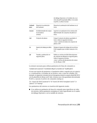 de diálogo Opciones o el nombre de un ar-
chivo de perfil exportado (ARG). Si no existe
el perfil, se utiliza el actual.
Desactiva la aceleración del hardware en el
inicio.
Desactiva la aceleración
del hardware
/nohard-
ware
Suprime la visualización de la ventana del
Administrador de conjuntos de planos al
inicio.
Sin Administrador de conjun-
tos de planos
ventana
/nossm
Carga el conjunto de planos guardado al
inicio. Utilice el siguiente formato:
Conjunto de planos/set
<ruta><archivo de datos de conjunto de
planos>.DST
Designa el espacio de trabajo de los archivos
CUIx cargados que se debe restaurar al ini-
ciar.
Espacio de trabajo por defec-
to
/w
Publica un archivo de DSD (Descripciones
de conjuntos de dibujos) en segundo plano.
Utilice el siguiente formato:
Trazado y publicación en
segundo plano
/pl
<ruta><archivo de descripciones de conjun-
tos de dibujos>.DSD
La sintaxis necesaria para utilizar parámetros de línea de comando es:
"unidad:rutaacad.exe" ["nombrede dibujo"] [/nombre de "modificador"]
Al usar una opción de parámetro, el parámetro debe ir seguido por un espacio
y, a continuación, el nombre de un archivo, ruta o vista sin comillas. Por
ejemplo, la siguiente entrada inicia el programa desde la carpeta AutoCAD 2012
con la plantilla de dibujo arch1.dwt, restaura una vista guardada denominada
PLAN1, y ejecuta el archivo de comandos startup.scr.
"d: AutoCAD 2012acad.exe”/t "d:AutoCAD 2012templatearch1" /v
"plano1" /b "startup"
Los parámetros del entorno se resuelven del siguiente modo:
■ Si se utiliza un parámetro de línea de comando para especificar un valor
de entorno, dicho parámetro reemplaza el valor especificado en el cuadro
de diálogo Opciones o en la variable de entorno.
Personalización del inicio | 213
Ofrecido por www.electromanuales.com
 