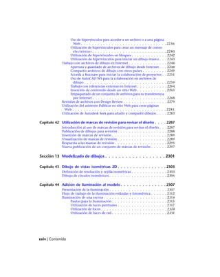 Uso de hipervínculos para acceder a un archivo o a una página
Web . . . . . . . . . . . . . . . . . . . . . . . . . . . . . . . 2236
Utilización de hipervínculos para crear un mensaje de correo
electrónico . . . . . . . . . . . . . . . . . . . . . . . . . . . 2240
Utilización de hipervínculos en bloques . . . . . . . . . . . . . 2242
Utilización de hipervínculos para iniciar un dibujo nuevo . . . 2243
Trabajo con archivos de dibujo en Internet . . . . . . . . . . . . . . 2244
Apertura y guardado de archivos de dibujo desde Internet . . . 2244
Compartir archivos de dibujo con otros países . . . . . . . . . 2249
Acceda a Buzzsaw para iniciar la colaboración de proyectos . . 2251
Uso de AutoCAD WS para la colaboración en archivos de
dibujo . . . . . . . . . . . . . . . . . . . . . . . . . . . . . . 2259
Trabajo con referencias externas en Internet . . . . . . . . . . . 2264
Inserción de contenido desde un sitio Web . . . . . . . . . . . 2265
Empaquetado de un conjunto de archivos para su transferencia
por Internet . . . . . . . . . . . . . . . . . . . . . . . . . . . 2268
Revisión de archivos con Design Review . . . . . . . . . . . . . . . . 2279
Utilización del asistente Publicar en sitio Web para crear páginas
Web . . . . . . . . . . . . . . . . . . . . . . . . . . . . . . . . . . 2281
Utilización de Autodesk Seek para añadir y compartir dibujos . . . . 2283
Capítulo 42 Utilización de marcas de revisión para revisar el diseño . . . . 2287
Introducción al uso de marcas de revisión para revisar el diseño . . . 2287
Publicación de dibujos para revisión . . . . . . . . . . . . . . . . . . 2288
Inserción de marcas de revisión . . . . . . . . . . . . . . . . . . . . 2289
Visualización de marcas de revisión . . . . . . . . . . . . . . . . . . 2289
Respuesta a las marcas de revisión . . . . . . . . . . . . . . . . . . . 2295
Nueva publicación de un conjunto de marcas de revisión . . . . . . 2297
Sección 13 Modelizado de dibujos . . . . . . . . . . . . . . . . . . 2301
Capítulo 43 Dibujo de vistas isométricas 2D . . . . . . . . . . . . . . . . 2303
Definición de resolución y rejilla isométricas . . . . . . . . . . . . . 2303
Dibujo de círculos isométricos . . . . . . . . . . . . . . . . . . . . . 2306
Capítulo 44 Adición de iluminación al modelo . . . . . . . . . . . . . . . 2307
Presentación de la iluminación . . . . . . . . . . . . . . . . . . . . . 2307
Flujo de trabajo de la iluminación estándar y fotométrica . . . . . . 2312
Iluminación de una escena . . . . . . . . . . . . . . . . . . . . . . . 2314
Pautas para la iluminación . . . . . . . . . . . . . . . . . . . . 2315
Utilización de luces puntuales . . . . . . . . . . . . . . . . . . 2317
Utilización de focos . . . . . . . . . . . . . . . . . . . . . . . . 2324
Utilización de luces de red . . . . . . . . . . . . . . . . . . . . 2331
xxiv | Contenido
Ofrecido por www.electromanuales.com
 