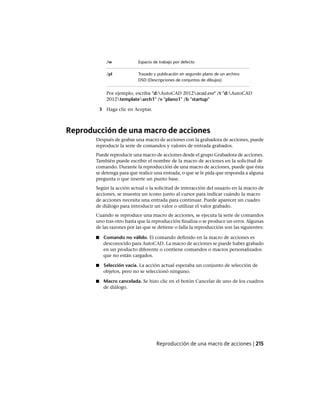 Espacio de trabajo por defecto/w
Trazado y publicación en segundo plano de un archivo
DSD (Descripciones de conjuntos de dibujos)
/pl
Por ejemplo, escriba "d:AutoCAD 2012acad.exe" /t "d:AutoCAD
2012templatearch1" /v "plano1" /b "startup"
3 Haga clic en Aceptar.
Reproducción de una macro de acciones
Después de grabar una macro de acciones con la grabadora de acciones, puede
reproducir la serie de comandos y valores de entrada grabados.
Puede reproducir una macro de acciones desde el grupo Grabadora de acciones.
También puede escribir el nombre de la macro de acciones en la solicitud de
comando. Durante la reproducción de una macro de acciones, puede que ésta
se detenga para que realice una entrada, o que se le pida que responda a alguna
pregunta o que inserte un punto base.
Según la acción actual o la solicitud de interacción del usuario en la macro de
acciones, se muestra un icono junto al cursor para indicar cuándo la macro
de acciones necesita una entrada para continuar. Puede aparecer un cuadro
de diálogo para introducir un valor o utilizar el valor grabado.
Cuando se reproduce una macro de acciones, se ejecuta la serie de comandos
uno tras otro hasta que la reproducción finaliza o se produce un error. Algunas
de las razones por las que se detiene o falla la reproducción son las siguientes:
■ Comando no válido. El comando definido en la macro de acciones es
desconocido para AutoCAD. La macro de acciones se puede haber grabado
en un producto diferente o contiene comandos o macros personalizados
que no están cargados.
■ Selección vacía. La acción actual esperaba un conjunto de selección de
objetos, pero no se seleccionó ninguno.
■ Macro cancelada. Se hizo clic en el botón Cancelar de uno de los cuadros
de diálogo.
Reproducción de una macro de acciones | 215
Ofrecido por www.electromanuales.com
 