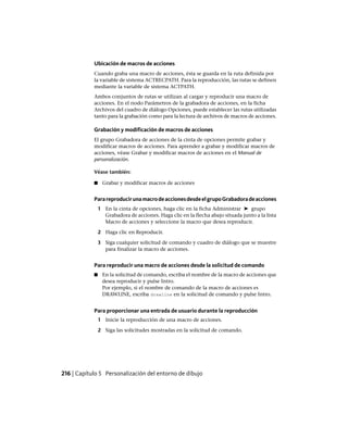 Ubicación de macros de acciones
Cuando graba una macro de acciones, ésta se guarda en la ruta definida por
la variable de sistema ACTRECPATH. Para la reproducción, las rutas se definen
mediante la variable de sistema ACTPATH.
Ambos conjuntos de rutas se utilizan al cargar y reproducir una macro de
acciones. En el nodo Parámetros de la grabadora de acciones, en la ficha
Archivos del cuadro de diálogo Opciones, puede establecer las rutas utilizadas
tanto para la grabación como para la lectura de archivos de macros de acciones.
Grabación y modificación de macros de acciones
El grupo Grabadora de acciones de la cinta de opciones permite grabar y
modificar macros de acciones. Para aprender a grabar y modificar macros de
acciones, véase Grabar y modificar macros de acciones en el Manual de
personalización.
Véase también:
■ Grabar y modificar macros de acciones
ParareproducirunamacrodeaccionesdesdeelgrupoGrabadoradeacciones
1 En la cinta de opciones, haga clic en la ficha Administrar ➤ grupo
Grabadora de acciones. Haga clic en la flecha abajo situada junto a la lista
Macro de acciones y seleccione la macro que desea reproducir.
2 Haga clic en Reproducir.
3 Siga cualquier solicitud de comando y cuadro de diálogo que se muestre
para finalizar la macro de acciones.
Para reproducir una macro de acciones desde la solicitud de comando
■ En la solicitud de comando, escriba el nombre de la macro de acciones que
desea reproducir y pulse Intro.
Por ejemplo, si el nombre de comando de la macro de acciones es
DRAWLINE, escriba drawline en la solicitud de comando y pulse Intro.
Para proporcionar una entrada de usuario durante la reproducción
1 Inicie la reproducción de una macro de acciones.
2 Siga las solicitudes mostradas en la solicitud de comando.
216 | Capítulo 5 Personalización del entorno de dibujo
Ofrecido por www.electromanuales.com
 