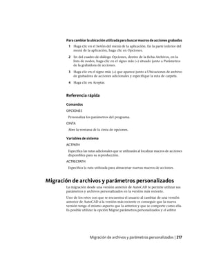Paracambiarlaubicaciónutilizadaparabuscarmacrosdeaccionesgrabadas
1 Haga clic en el botón del menú de la aplicación. En la parte inferior del
menú de la aplicación, haga clic en Opciones.
2 En del cuadro de diálogo Opciones, dentro de la ficha Archivos, en la
lista de nodos, haga clic en el signo más (+) situado junto a Parámetros
de la grabadora de acciones.
3 Haga clic en el signo más (+) que aparece junto a Ubicaciones de archivo
de grabadora de acciones adicionales y especifique la ruta de carpeta.
4 Haga clic en Aceptar.
Referencia rápida
Comandos
OPCIONES
Personaliza los parámetros del programa.
CINTA
Abre la ventana de la cinta de opciones.
Variables de sistema
ACTPATH
Especifica las rutas adicionales que se utilizarán al localizar macros de acciones
disponibles para su reproducción.
ACTRECPATH
Especifica la ruta utilizada para almacenar nuevas macros de acciones.
Migración de archivos y parámetros personalizados
La migración desde una versión anterior de AutoCAD le permite utilizar sus
parámetros y archivos personalizados en la versión más reciente.
Uno de los retos con que se encuentra el usuario al cambiar de una versión
anterior de AutoCAD a la versión más reciente es conseguir que la nueva
versión tenga el mismo aspecto que la anterior y que se comporte como ella.
Es posible utilizar la opción Migrar parámetros personalizados y el editor
Migración de archivos y parámetros personalizados | 217
Ofrecido por www.electromanuales.com
 