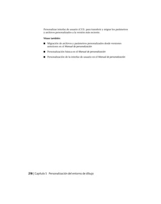 Personalizar interfaz de usuario (CUI) para transferir y migrar los parámetros
y archivos personalizados a la versión más reciente.
Véase también:
■ Migración de archivos y parámetros personalizados desde versiones
anteriores en el Manual de personalización
■ Personalización básica en el Manual de personalización
■ Personalización de la interfaz de usuario en el Manual de personalización
218 | Capítulo 5 Personalización del entorno de dibujo
Ofrecido por www.electromanuales.com
 