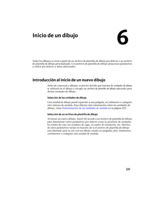 Inicio de un dibujo
Todos los dibujos se crean a partir de un archivo de plantilla de dibujo por defecto o un archivo
de plantilla de dibujo personalizado. Los archivos de plantilla de dibujo almacenan parámetros
y estilos por defecto y datos adicionales.
Introducción al inicio de un nuevo dibujo
Antes de comenzar a dibujar, es preciso decidir qué sistema de unidades de dibujo
se utilizará en el dibujo y escoger un archivo de plantilla de dibujo adecuado para
dichas unidades de dibujo .
Selección de las unidades de dibujo
Una unidad de dibujo puede equivaler a una pulgada, un milímetro o cualquier
otro sistema de medida. Para obtener más información sobre las unidades de
dibujo, véase Determinación de las unidades de medida en la página 223.
Selección de un archivo de plantilla de dibujo
Al iniciar un nuevo dibujo, AutoCAD accede a un archivo de plantilla de dibujo
para determinar varios parámetros por defecto como la precisión de unidades,
los estilos de cota, los nombres de capa, el cuadro de rotulación, etc. Muchos
de estos parámetros varían en función de si el archivo de plantilla de dibujo
está diseñado para su uso con un dibujo creado en pulgadas, pies, milímetros,
centímetros o cualquier otra unidad de medida.
6
221
Ofrecido por www.electromanuales.com
 
