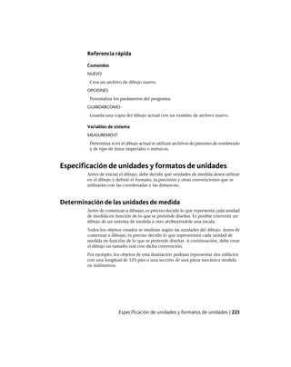 Referencia rápida
Comandos
NUEVO
Crea un archivo de dibujo nuevo.
OPCIONES
Personaliza los parámetros del programa.
GUARDARCOMO
Guarda una copia del dibujo actual con un nombre de archivo nuevo.
Variables de sistema
MEASUREMENT
Determina si en el dibujo actual se utilizan archivos de patrones de sombreado
y de tipo de línea imperiales o métricos.
Especificación de unidades y formatos de unidades
Antes de iniciar el dibujo, debe decidir qué unidades de medida desea utilizar
en el dibujo y definir el formato, la precisión y otras convenciones que se
utilizarán con las coordenadas y las distancias.
Determinación de las unidades de medida
Antes de comenzar a dibujar, es preciso decidir lo que representa cada unidad
de medida en función de lo que se pretende diseñar. Es posible convertir un
dibujo de un sistema de medida a otro atribuyéndole una escala.
Todos los objetos creados se medirán según las unidades del dibujo. Antes de
comenzar a dibujar, es preciso decidir lo que representará cada unidad de
medida en función de lo que se pretende diseñar. A continuación, debe crear
el dibujo en tamaño real con dicha convención.
Por ejemplo, los objetos de esta ilustración podrían representar dos edificios
con una longitud de 125 pies o una sección de una pieza mecánica medida
en milímetros.
Especificación de unidades y formatos de unidades | 223
Ofrecido por www.electromanuales.com
 