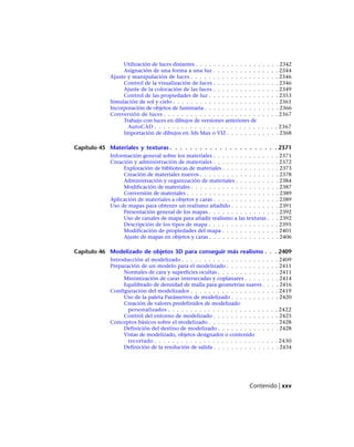 Utilización de luces distantes . . . . . . . . . . . . . . . . . . . 2342
Asignación de una forma a una luz . . . . . . . . . . . . . . . 2344
Ajuste y manipulación de luces . . . . . . . . . . . . . . . . . . . . 2346
Control de la visualización de luces . . . . . . . . . . . . . . . 2346
Ajuste de la colocación de las luces . . . . . . . . . . . . . . . 2349
Control de las propiedades de luz . . . . . . . . . . . . . . . . 2353
Simulación de sol y cielo . . . . . . . . . . . . . . . . . . . . . . . . 2361
Incorporación de objetos de luminaria . . . . . . . . . . . . . . . . . 2366
Conversión de luces . . . . . . . . . . . . . . . . . . . . . . . . . . 2367
Trabajo con luces en dibujos de versiones anteriores de
AutoCAD . . . . . . . . . . . . . . . . . . . . . . . . . . . . 2367
Importación de dibujos en 3ds Max o VIZ . . . . . . . . . . . . 2368
Capítulo 45 Materiales y texturas . . . . . . . . . . . . . . . . . . . . . . 2371
Información general sobre los materiales . . . . . . . . . . . . . . . 2371
Creación y administración de materiales . . . . . . . . . . . . . . . 2372
Exploración de bibliotecas de materiales . . . . . . . . . . . . . 2373
Creación de materiales nuevos . . . . . . . . . . . . . . . . . . 2378
Administración y organización de materiales . . . . . . . . . . 2384
Modificación de materiales . . . . . . . . . . . . . . . . . . . . 2387
Conversión de materiales . . . . . . . . . . . . . . . . . . . . . 2389
Aplicación de materiales a objetos y caras . . . . . . . . . . . . . . . 2389
Uso de mapas para obtener un realismo añadido . . . . . . . . . . . 2391
Presentación general de los mapas . . . . . . . . . . . . . . . . 2392
Uso de canales de mapa para añadir realismo a las texturas . . . 2392
Descripción de los tipos de mapa . . . . . . . . . . . . . . . . 2395
Modificación de propiedades del mapa . . . . . . . . . . . . . 2401
Ajuste de mapas en objetos y caras . . . . . . . . . . . . . . . . 2406
Capítulo 46 Modelizado de objetos 3D para conseguir más realismo . . . 2409
Introducción al modelizado . . . . . . . . . . . . . . . . . . . . . . 2409
Preparación de un modelo para el modelizado . . . . . . . . . . . . 2411
Normales de cara y superficies ocultas . . . . . . . . . . . . . . 2411
Minimización de caras intersecadas y coplanares . . . . . . . . 2414
Equilibrado de densidad de malla para geometrías suaves . . . . 2416
Configuración del modelizador . . . . . . . . . . . . . . . . . . . . 2419
Uso de la paleta Parámetros de modelizado . . . . . . . . . . . 2420
Creación de valores predefinidos de modelizado
personalizados . . . . . . . . . . . . . . . . . . . . . . . . . 2422
Control del entorno de modelizado . . . . . . . . . . . . . . . 2425
Conceptos básicos sobre el modelizado . . . . . . . . . . . . . . . . 2428
Definición del destino de modelizado . . . . . . . . . . . . . . 2428
Vistas de modelizado, objetos designados o contenido
recortado . . . . . . . . . . . . . . . . . . . . . . . . . . . . 2430
Definición de la resolución de salida . . . . . . . . . . . . . . . 2434
Contenido | xxv
Ofrecido por www.electromanuales.com
 