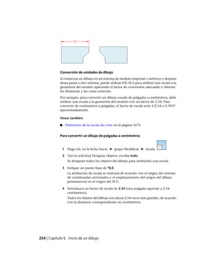 Conversión de unidades de dibujo
Si comienza un dibujo en un sistema de medida (imperial o métrico) y después
desea pasar a otro sistema, puede utilizar ESCALA para atribuir una escala a la
geometría del modelo aplicando el factor de conversión adecuado y obtener
las distancias y las cotas correctas.
Por ejemplo, para convertir un dibujo creado de pulgadas a centímetros, debe
atribuir una escala a la geometría del modelo con un factor de 2.54. Para
convertir de centímetros a pulgadas, el factor de escala sería 1/2.54 o 0.3937
aproximadamente.
Véase también:
■ Definición de la escala de cotas en la página 1675
Para convertir un dibujo de pulgadas a centímetros
1 Haga clic en la ficha Inicio ➤ grupo Modificar ➤ Escala.
2 Tras la solicitud Designar objetos, escriba todo.
Se designan todos los objetos del dibujo para atribuirles una escala.
3 Indique un punto base de *0,0.
La atribución de escala se realizará de acuerdo con el origen del sistema
de coordenadas universales y el emplazamiento del origen del dibujo
permanecerá en el origen del SCU.
4 Introduzca un factor de escala de 2.54 (una pulgada equivale a 2.54
centímetros).
Todos los objetos del dibujo son ahora 2.54 veces más grandes, de acuerdo
con la distancia correspondiente en centímetros.
224 | Capítulo 6 Inicio de un dibujo
Ofrecido por www.electromanuales.com
 