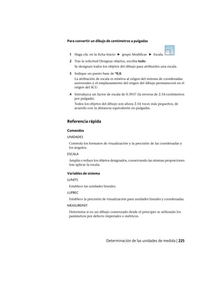 Para convertir un dibujo de centímetros a pulgadas
1 Haga clic en la ficha Inicio ➤ grupo Modificar ➤ Escala.
2 Tras la solicitud Designar objetos, escriba todo.
Se designan todos los objetos del dibujo para atribuirles una escala.
3 Indique un punto base de *0,0.
La atribución de escala es relativa al origen del sistema de coordenadas
universales y el emplazamiento del origen del dibujo permanecerá en el
origen del SCU.
4 Introduzca un factor de escala de 0.3937 (la inversa de 2.54 centímetros
por pulgada).
Todos los objetos del dibujo son ahora 2.54 veces más pequeños, de
acuerdo con la distancia equivalente en pulgadas.
Referencia rápida
Comandos
UNIDADES
Controla los formatos de visualización y la precisión de las coordenadas y
los ángulos.
ESCALA
Amplía o reduce los objetos designados, conservando las mismas proporciones
tras aplicar la escala.
Variables de sistema
LUNITS
Establece las unidades lineales.
LUPREC
Establece la precisión de visualización para unidades lineales y coordenadas.
MEASUREINIT
Determina si en un dibujo comenzado desde el principio se utilizarán los
parámetros por defecto imperiales o métricos.
Determinación de las unidades de medida | 225
Ofrecido por www.electromanuales.com
 
