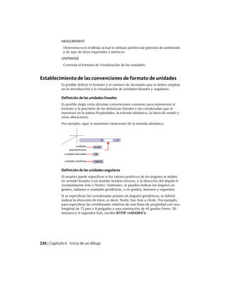 MEASUREMENT
Determina si en el dibujo actual se utilizan archivos de patrones de sombreado
y de tipo de línea imperiales o métricos.
UNITMODE
Controla el formato de visualización de las unidades.
Establecimiento de las convenciones de formato de unidades
Es posible definir el formato y el número de decimales que se deben emplear
en la introducción y la visualización de unidades lineales y angulares.
Definición de las unidades lineales
Es posible elegir entre diversas convenciones comunes para representar el
formato y la precisión de las distancias lineales y las coordenadas que se
muestran en la paleta Propiedades, la entrada dinámica, la barra de estado y
otras ubicaciones.
Por ejemplo, aquí se muestran variaciones de la entrada dinámica.
Definición de las unidades angulares
El usuario puede especificar si los valores positivos de los ángulos se miden
en sentido horario o en sentido horario inverso, y la dirección del ángulo 0
(normalmente Este o Norte). Asimismo, se pueden indicar los ángulos en
grados, radianes o unidades geodésicas, o en grados, minutos y segundos.
Si se especifican las coordenadas polares en ángulos geodésicos, se deberá
indicar la dirección de éstos, es decir, Norte, Sur, Este u Oeste. Por ejemplo,
para especificar las coordenadas relativas de una línea de propiedad con una
longitud de 72 pies y 8 pulgadas y una orientación de 45 grados Norte, 20
minutos y 6 segundos Este, escriba @72'8"<n45d20'6"e.
226 | Capítulo 6 Inicio de un dibujo
Ofrecido por www.electromanuales.com
 
