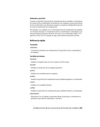 Redondeo y precisión
Cuando se especifica la precisión de visualización de las unidades, se redondean
los valores de las coordenadas y las distancias. Sin embargo, la precisión interna
de las coordenadas y las distancias siempre se mantiene independientemente
de cuál sea la precisión de visualización.
Por ejemplo, si se establece en 1 (o 0.0) la precisión de visualización de unidades
con formato decimal, la visualización de las coordenadas se redondeará a un
decimal después del punto decimal. Por tanto, las coordenadas 0.000,1.375
aparecen como 0.0,1.4, aunque se siga conservando la precisión interna.
Referencia rápida
Comandos
UNIDADES
Controla los formatos de visualización y la precisión de las coordenadas y
los ángulos.
Variables de sistema
ANGBASE
Establece el ángulo base en 0 con respecto al SCP actual.
ANGDIR
Establece la dirección de los ángulos positivos.
AUNITS
Establece las unidades para los ángulos.
AUPREC
Establece la precisión de visualización para unidades angulares y coordenadas.
LUNITS
Establece las unidades lineales.
LUPREC
Establece la precisión de visualización para unidades lineales y coordenadas.
MEASUREINIT
Determina si en un dibujo comenzado desde el principio se utilizarán los
parámetros por defecto imperiales o métricos.
Establecimiento de las convenciones de formato de unidades | 227
Ofrecido por www.electromanuales.com
 