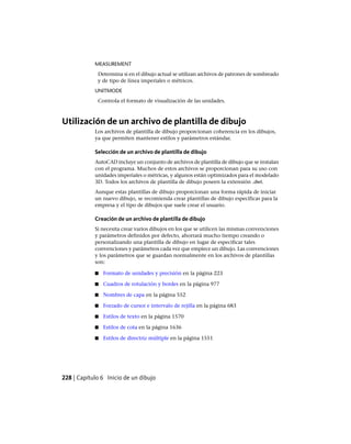 MEASUREMENT
Determina si en el dibujo actual se utilizan archivos de patrones de sombreado
y de tipo de línea imperiales o métricos.
UNITMODE
Controla el formato de visualización de las unidades.
Utilización de un archivo de plantilla de dibujo
Los archivos de plantilla de dibujo proporcionan coherencia en los dibujos,
ya que permiten mantener estilos y parámetros estándar.
Selección de un archivo de plantilla de dibujo
AutoCAD incluye un conjunto de archivos de plantilla de dibujo que se instalan
con el programa. Muchos de estos archivos se proporcionan para su uso con
unidades imperiales o métricas, y algunos están optimizados para el modelado
3D. Todos los archivos de plantilla de dibujo poseen la extensión .dwt.
Aunque estas plantillas de dibujo proporcionan una forma rápida de iniciar
un nuevo dibujo, se recomienda crear plantillas de dibujo específicas para la
empresa y el tipo de dibujos que suele crear el usuario.
Creación de un archivo de plantilla de dibujo
Si necesita crear varios dibujos en los que se utilicen las mismas convenciones
y parámetros definidos por defecto, ahorrará mucho tiempo creando o
personalizando una plantilla de dibujo en lugar de especificar tales
convenciones y parámetros cada vez que empiece un dibujo. Las convenciones
y los parámetros que se guardan normalmente en los archivos de plantillas
son:
■ Formato de unidades y precisión en la página 223
■ Cuadros de rotulación y bordes en la página 977
■ Nombres de capa en la página 552
■ Forzado de cursor e intervalo de rejilla en la página 683
■ Estilos de texto en la página 1570
■ Estilos de cota en la página 1636
■ Estilos de directriz múltiple en la página 1551
228 | Capítulo 6 Inicio de un dibujo
Ofrecido por www.electromanuales.com
 