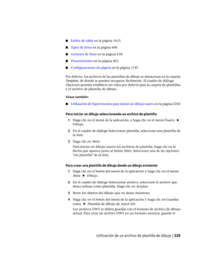 ■ Estilos de tabla en la página 1615
■ Tipos de línea en la página 606
■ Grosores de línea en la página 618
■ Presentaciones en la página 461
■ Configuraciones de página en la página 1747
Por defecto, los archivos de las plantillas de dibujo se almacenan en la carpeta
Template, de donde se pueden recuperar fácilmente. El cuadro de diálogo
Opciones permite establecer un valor por defecto para la carpeta de plantillas
y el archivo de plantilla de dibujo.
Véase también:
■ Utilización de hipervínculos para iniciar un dibujo nuevo en la página 2243
Para iniciar un dibujo seleccionando un archivo de plantilla
1 Haga clic en el menú de la aplicación, y haga clic en el menú Nuevo ➤
Dibujo.
2 En el cuadro de diálogo Seleccionar plantilla, seleccione una plantilla de
la lista.
3 Haga clic en Abrir.
Para iniciar un dibujo nuevo sin archivos de plantilla, haga clic en la
flecha que aparece junto al botón Abrir. Seleccione una de las opciones
"sin plantilla" de la lista.
Para crear una plantilla de dibujo desde un dibujo existente
1 Haga clic en el botón del menú de la aplicación y haga clic en el menú
Abrir ➤ Dibujo.
2 En el cuadro de diálogo Seleccionar archivo, seleccione el archivo que
desea utilizar como plantilla. Haga clic en Aceptar.
3 Borre los objetos del dibujo que no desee mantener.
4 Haga clic en el botón del menú de la aplicación y haga clic en Guardar
como ➤ Plantilla de dibujo de AutoCAD.
Los archivos DWT se deben guardar con el formato de archivo de dibujo
actual. Para crear un archivo DWT en un formato anterior, guarde el
Utilización de un archivo de plantilla de dibujo | 229
Ofrecido por www.electromanuales.com
 
