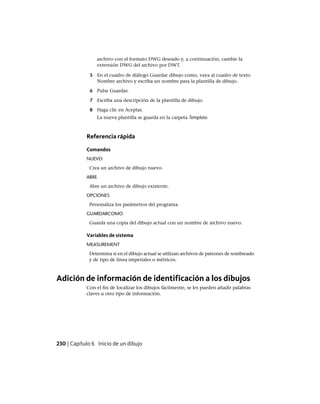 archivo con el formato DWG deseado y, a continuación, cambie la
extensión DWG del archivo por DWT.
5 En el cuadro de diálogo Guardar dibujo como, vaya al cuadro de texto
Nombre archivo y escriba un nombre para la plantilla de dibujo.
6 Pulse Guardar.
7 Escriba una descripción de la plantilla de dibujo.
8 Haga clic en Aceptar.
La nueva plantilla se guarda en la carpeta Template.
Referencia rápida
Comandos
NUEVO
Crea un archivo de dibujo nuevo.
ABRE
Abre un archivo de dibujo existente.
OPCIONES
Personaliza los parámetros del programa.
GUARDARCOMO
Guarda una copia del dibujo actual con un nombre de archivo nuevo.
Variables de sistema
MEASUREMENT
Determina si en el dibujo actual se utilizan archivos de patrones de sombreado
y de tipo de línea imperiales o métricos.
Adición de información de identificación a los dibujos
Con el fin de localizar los dibujos fácilmente, se les pueden añadir palabras
claves u otro tipo de información.
230 | Capítulo 6 Inicio de un dibujo
Ofrecido por www.electromanuales.com
 