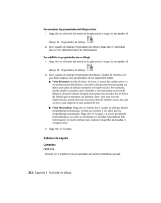 Para mostrar las propiedades del dibujo activo
1 Haga clic en el botón del menú de la aplicación y haga clic en Ayudas al
dibujo ➤ Propiedades de dibujo.
2 En el cuadro de diálogo Propiedades de dibujo, haga clic en las fichas
para ver los diferentes tipos de información.
Para definir las propiedades de un dibujo
1 Haga clic en el botón del menú de la aplicación y haga clic en Ayudas al
dibujo ➤ Propiedades de dibujo.
2 En el cuadro de diálogo Propiedades del dibujo, escriba la información
que desee asignar a las propiedades de las siguientes fichas:
■ Ficha Resumen.Escriba el título, el tema, el autor, las palabras clave y
los comentarios del dibujo y una dirección predeterminada para los
datos asociados al dibujo mediante un hipervínculo. Por ejemplo,
puede añadir la palabra clave Autodesk a determinados archivos de
dibujo y después utilizar DesignCenter para buscar todos los archivos
de dibujo que contengan esa palabra clave. Para una base de
hipervínculo, puede precisar una dirección de Internet o una ruta de
acceso a una carpeta en una unidad de red.
■ Ficha Personalizar. Haga clic en Añadir. En el cuadro de diálogo Añadir
propiedad personalizada, escriba un nombre y un valor para la
propiedad personalizada. Haga clic en Aceptar. La nueva propiedad
personalizada y su valor se mostrarán en la ficha Personalizar. Esta
información se puede utilizar para realizar búsquedas avanzadas en
DesignCenter.
3 Haga clic en Aceptar.
Referencia rápida
Comandos
PROPSDIB
Permite ver y establecer las propiedades de archivo del dibujo actual.
232 | Capítulo 6 Inicio de un dibujo
Ofrecido por www.electromanuales.com
 